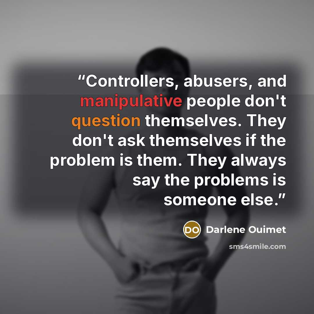 “Controllers, abusers, and manipulative people don't question themselves. They don't ask themselves if the problem is them. They always say the problems is someone else.” quote by Darlene Ouimet