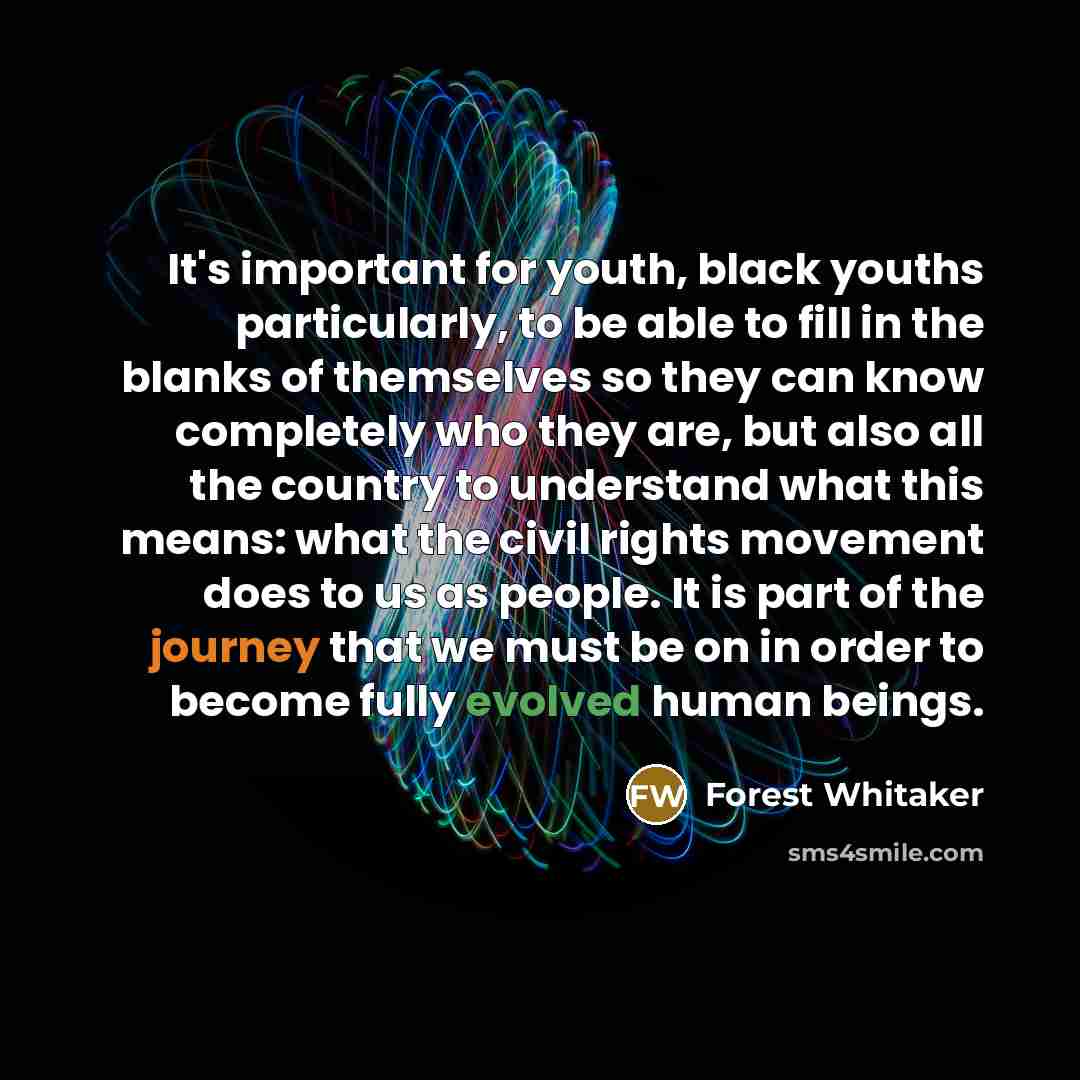 “It's important for youth, black youths particularly, to be able to fill in the blanks of themselves so they can know completely who they are, but also all the country to understand what this means: what the civil rights movement does to us as people. It is part of the journey that we must be on in…” quote by Forest Whitaker