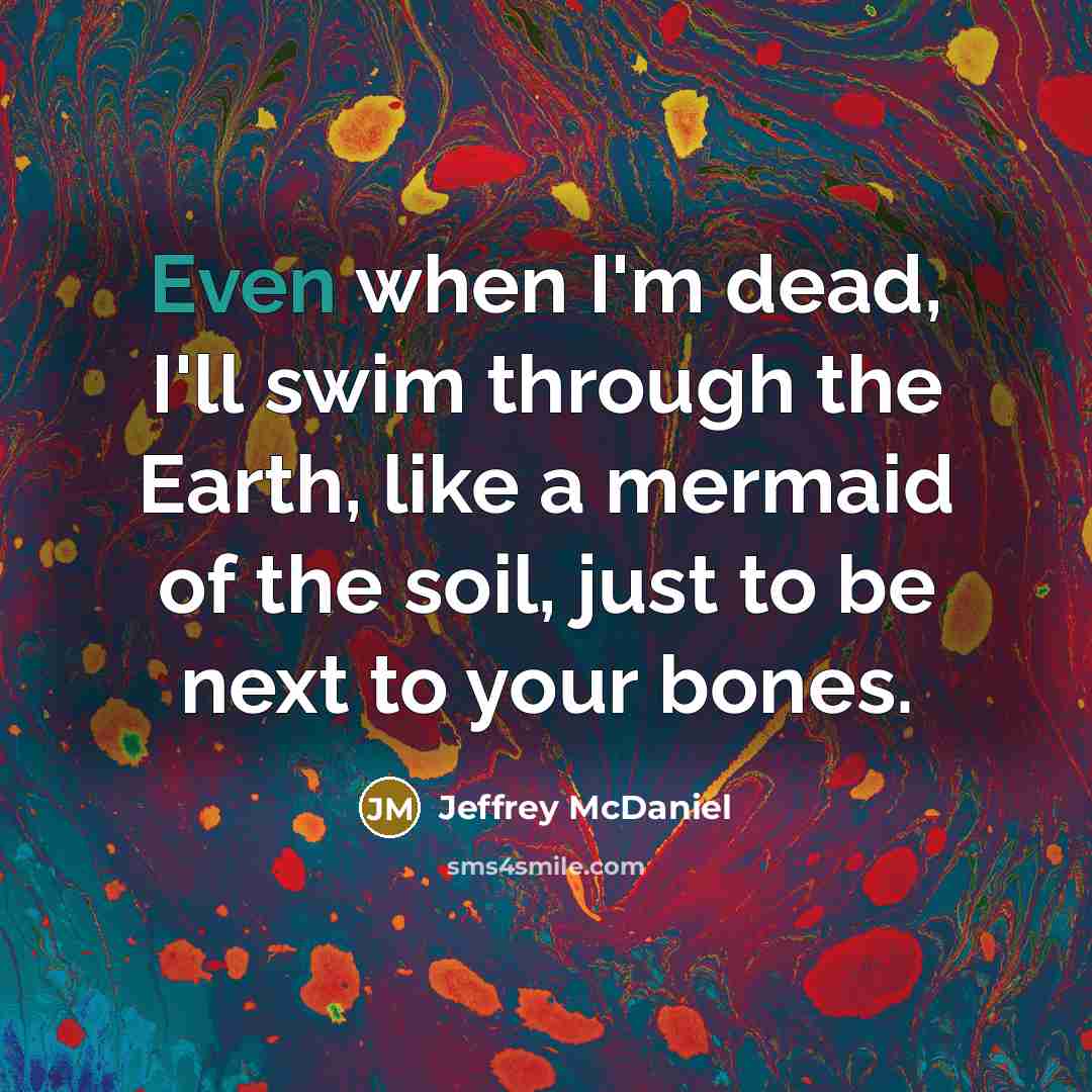 “Even when I'm dead, I'll swim through the Earth, like…” quote by Jeffrey McDaniel