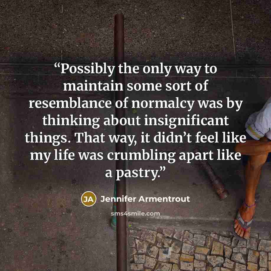 “Possibly the only way to maintain some sort of resemblance of normalcy was by thinking about insignificant things. That way, it didn’t feel like my life was crumbling apart like a pastry.” quote by Jennifer Armentrout