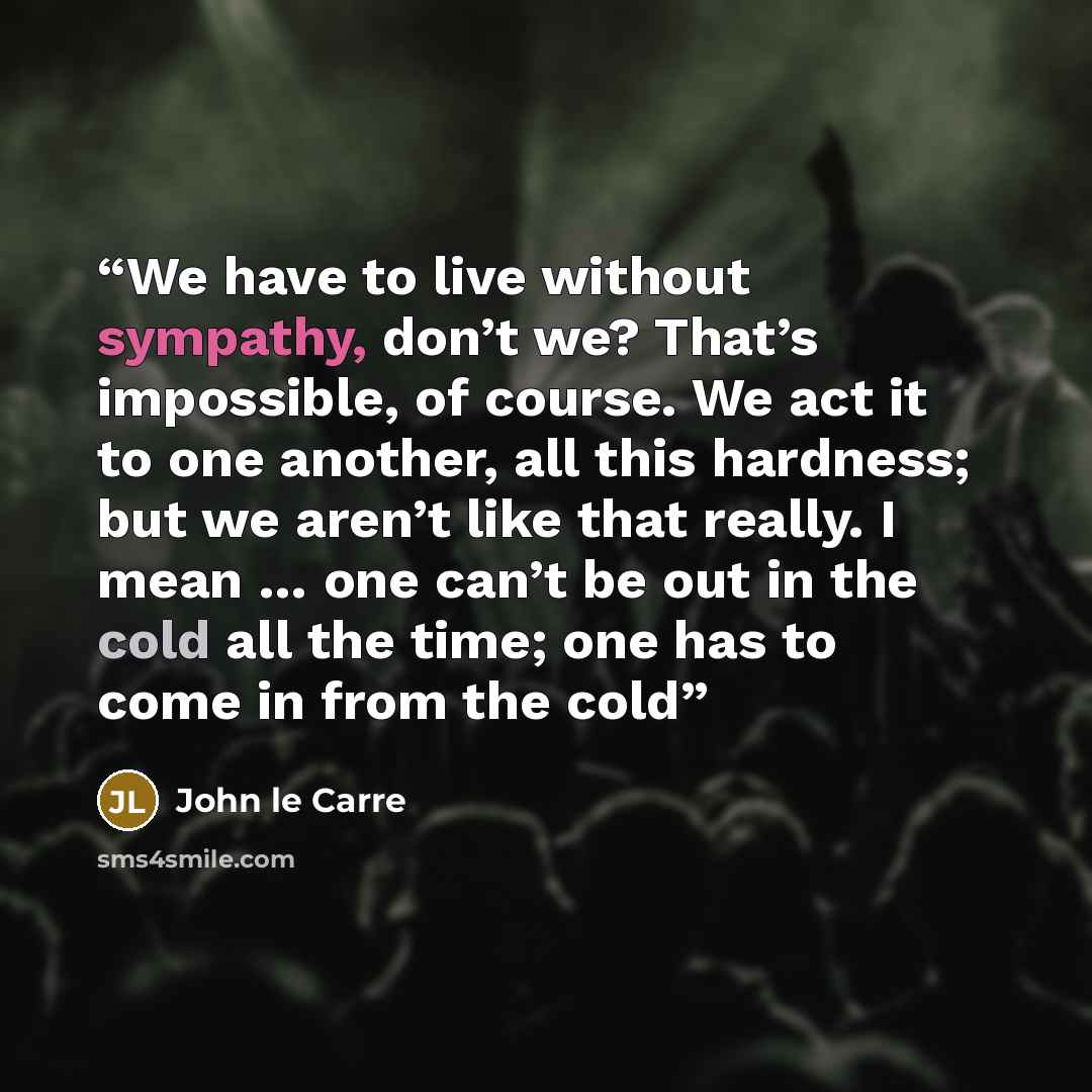 “We have to live without sympathy, don’t we? That’s impossible, of course. We act it to one another, all this hardness; but we aren’t like that really. I mean … one can’t be out in the cold all the time; one has to come in from the cold” quote by John le Carré
