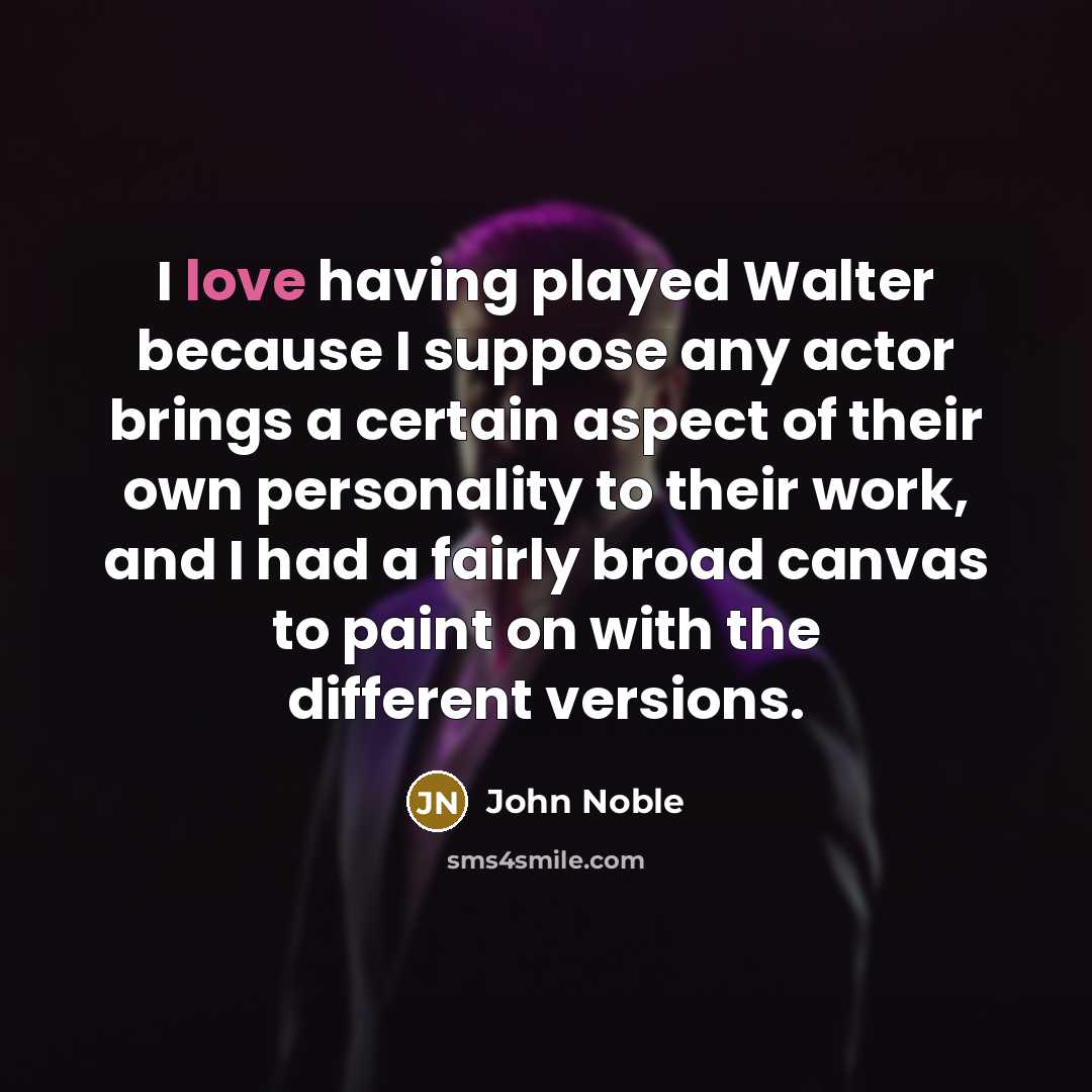 “I love having played Walter because I suppose any actor brings a certain aspect of their own personality to their work, and I had a fairly broad canvas to paint on with the different versions.” quote by John Noble