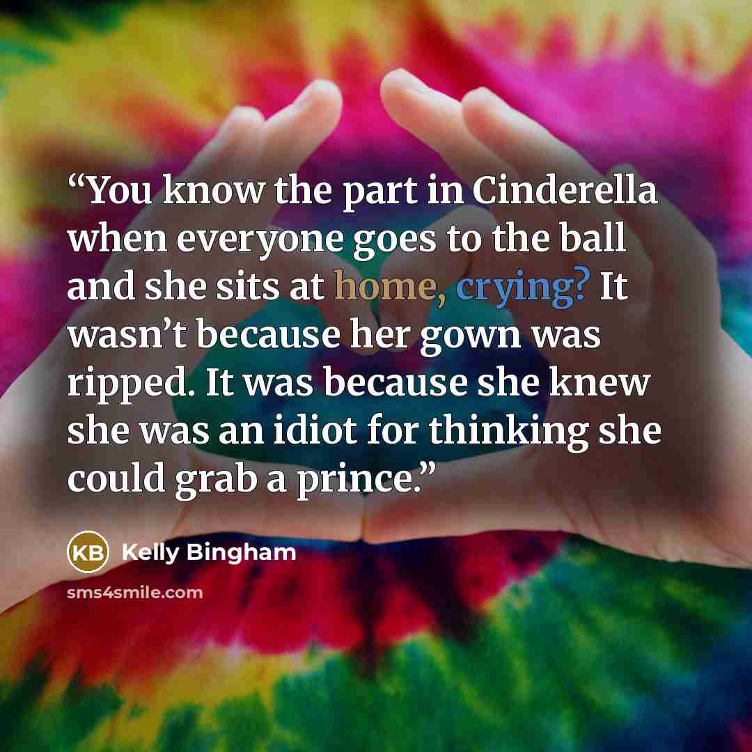 “You know the part in Cinderella when everyone goes to the ball and she sits at home, crying? It wasn’t because her gown was ripped. It was because she knew she was an idiot for thinking she could grab a prince.” quote by Kelly Bingham