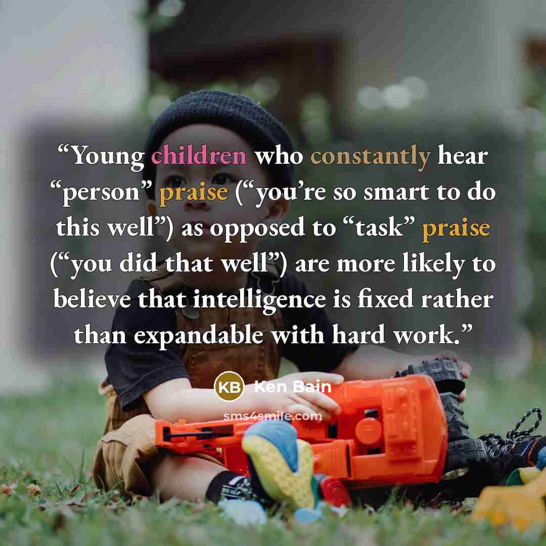 “Young children who constantly hear “person” praise (“you’re so smart to do this well”) as opposed to “task” praise (“you did that well”) are more likely to believe that intelligence is fixed rather than expandable with hard work.” quote by Ken Bain