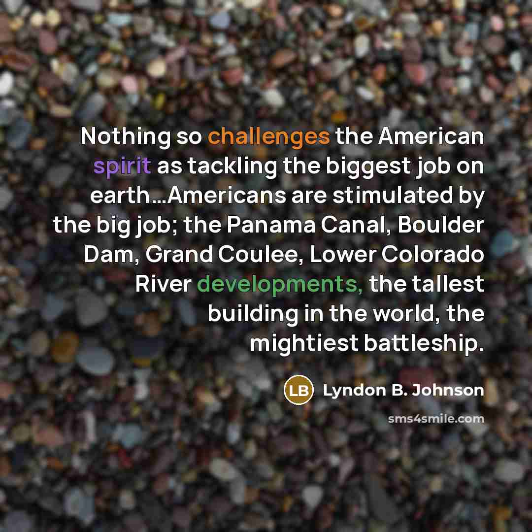 “Nothing so challenges the American spirit as tackling the biggest job on earth…Americans are stimulated by the big job; the Panama Canal, Boulder Dam, Grand Coulee, Lower Colorado River developments, the tallest building in the world, the mightiest battleship.” quote by Lyndon B. Johnson