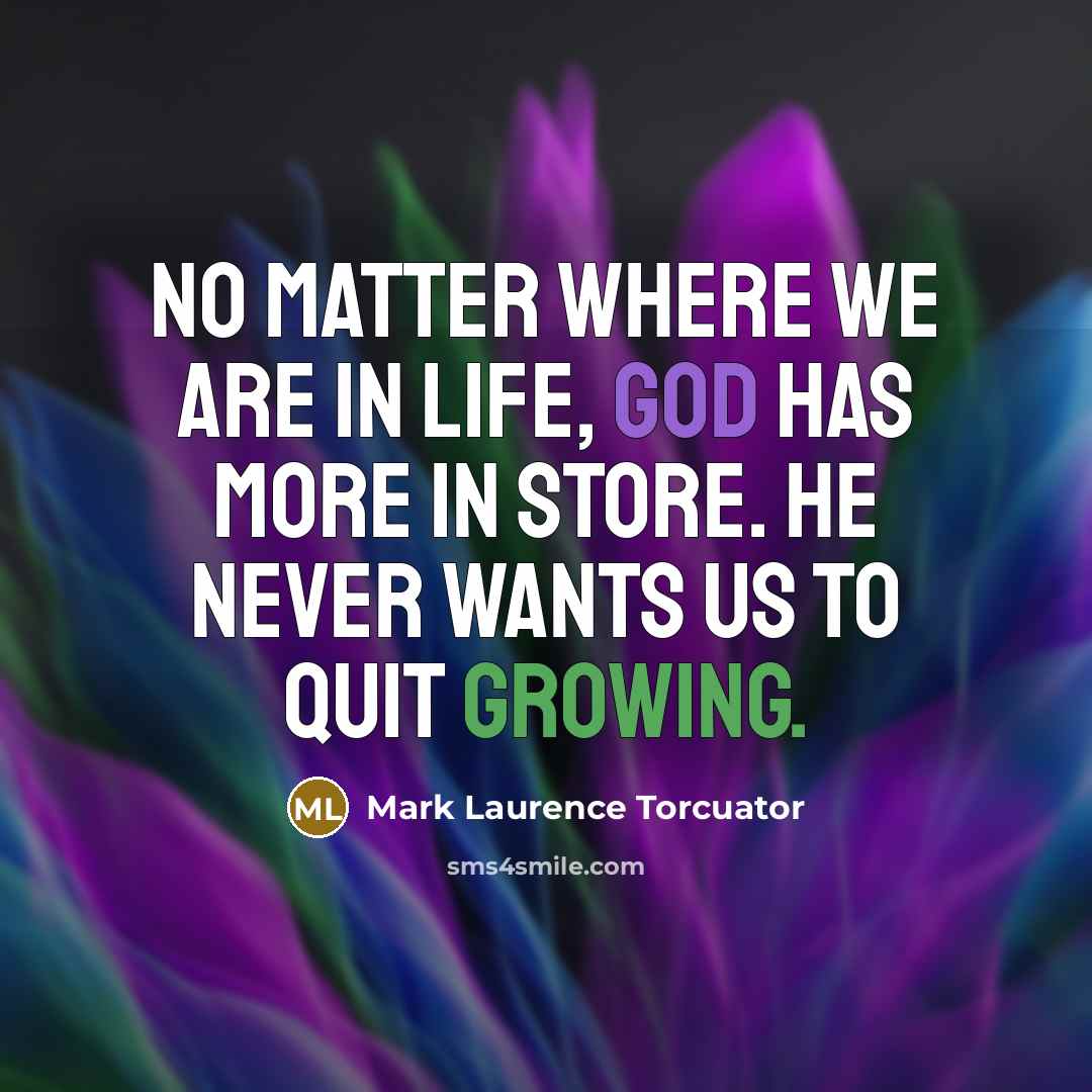 “No matter where we are in life, God has more in store. He never wants us to quit growing.” quote by Mark Laurence Torcuator