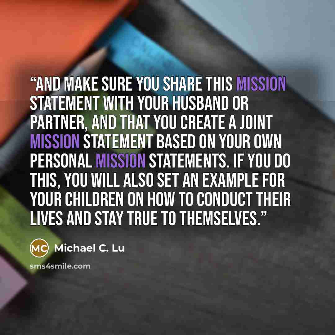 “And make sure you share this mission statement with your husband or partner, and that you create a joint mission statement based on your own personal mission statements. If you do this, you will also set an example for your children on how to conduct their lives and stay true to themselves.” quote by Michael C. Lu