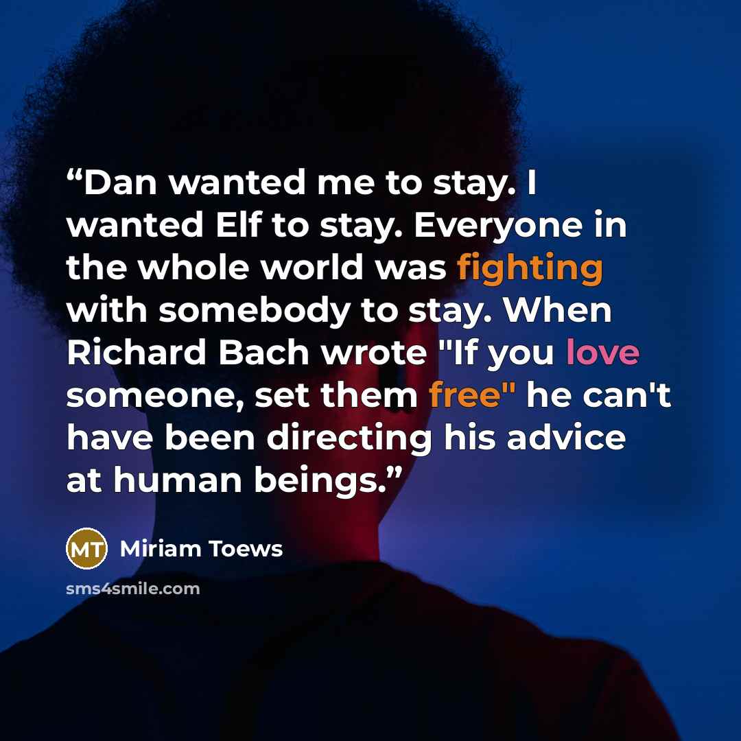 “Dan wanted me to stay. I wanted Elf to stay. Everyone in the whole world was fighting with somebody to stay. When Richard Bach wrote "If you love someone, set them free" he can't have been directing his advice at human beings.” quote by Miriam Toews
