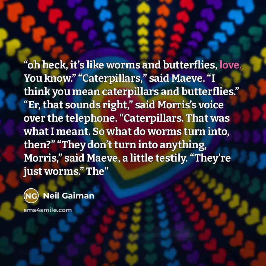 “oh heck, it’s like worms and butterflies, love. You know.” “Caterpillars,” said Maeve. “I think you mean caterpillars and butterflies.” “Er, that sounds right,” said Morris’s voice over the telephone. “Caterpillars. That was what I meant. So what do worms turn into, then?” “They don’t turn into…” quote by Neil Gaiman