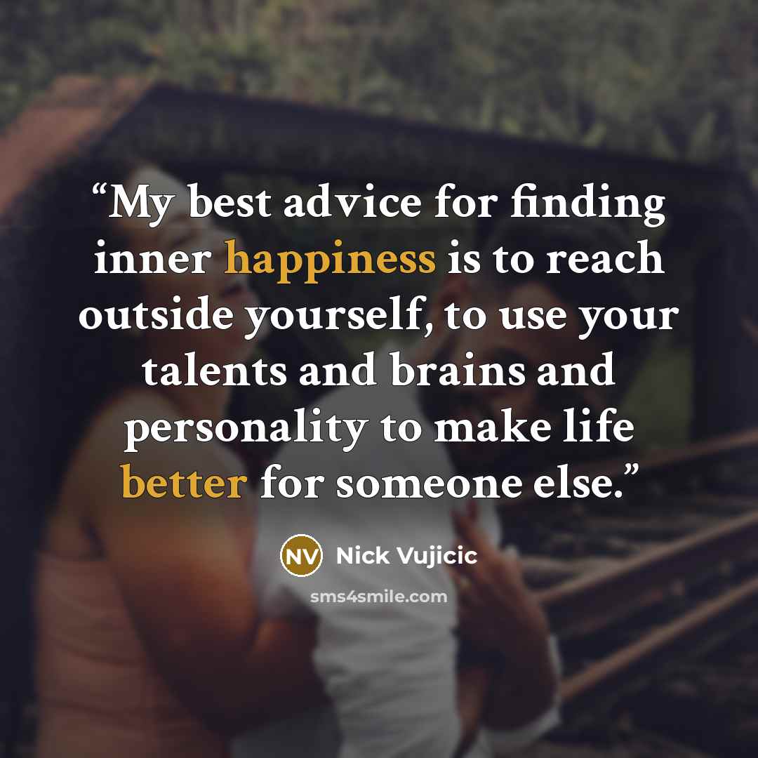 “My best advice for finding inner happiness is to reach outside yourself, to use your talents and brains and personality to make life better for someone else.” quote by Nick Vujicic
