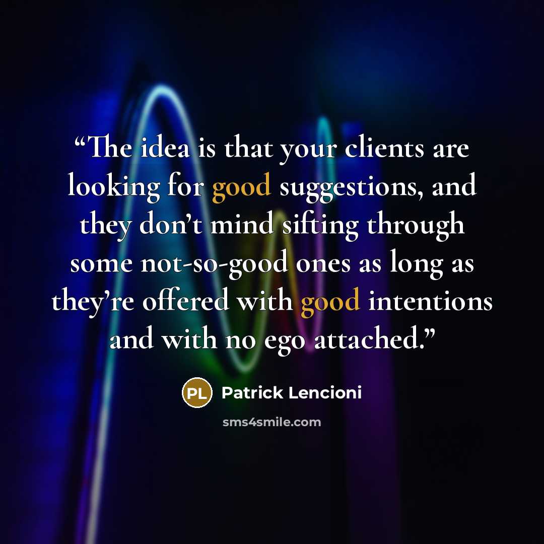 “The idea is that your clients are looking for good suggestions, and they don’t mind sifting through some not-so-good ones as long as they’re offered with good intentions and with no ego attached.” quote by Patrick Lencioni