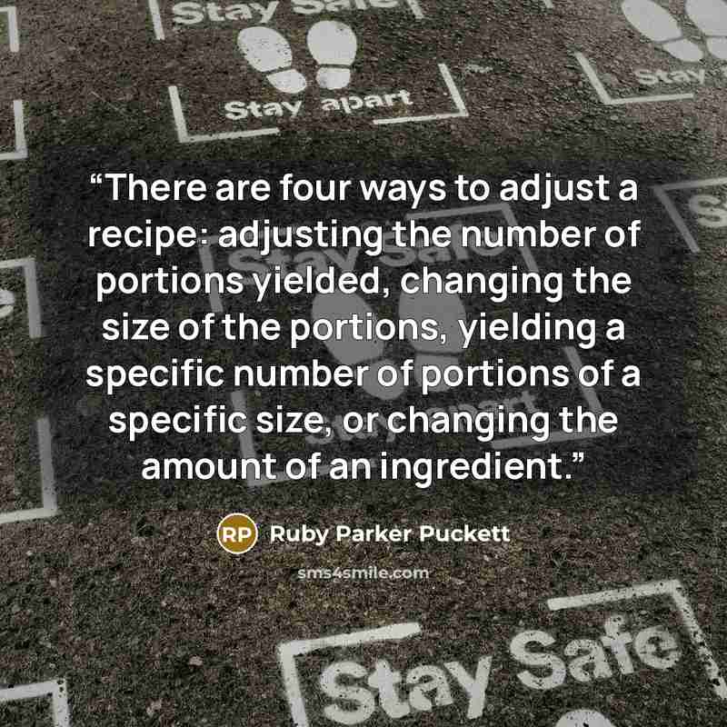 “There are four ways to adjust a recipe: adjusting the number of portions yielded, changing the size of the portions, yielding a specific number of portions of a specific size, or changing the amount of an ingredient.” quote by Ruby Parker Puckett