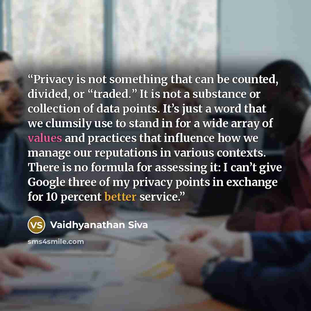 “Privacy is not something that can be counted, divided, or “traded.” It is not a substance or collection of data points. It’s just a word that we clumsily use to stand in for a wide array of values and practices that influence how we manage our reputations in various contexts. There is no formula…” quote by Vaidhyanathan Siva
