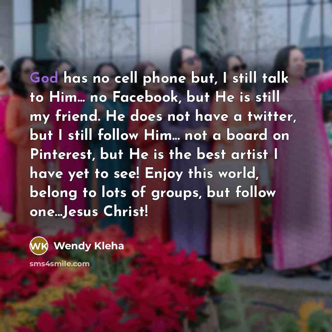 “God has no cell phone but, I still talk to Him... no Facebook, but He is still my friend. He does not have a twitter, but I still follow Him... not a board on Pinterest, but He is the best artist I have yet to see! Enjoy this world, belong to lots of groups, but follow one...Jesus Christ!” quote by Wendy Kleha