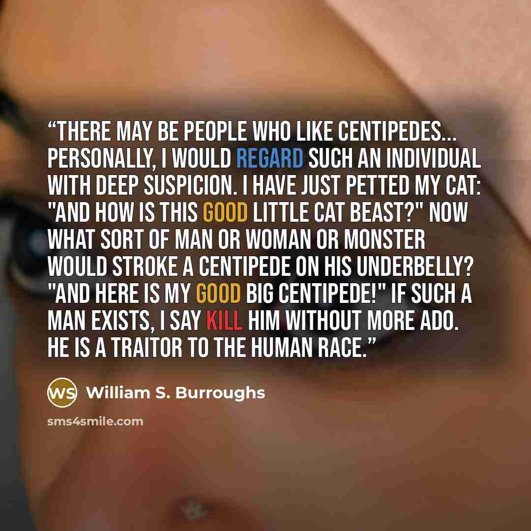 “There may be people who like centipedes... Personally, I would regard such an individual with deep suspicion. I have just petted my cat: "And how is this good little cat beast?" Now what sort of man or woman or monster would stroke a centipede on his underbelly? "And here is my good big…” quote by William S. Burroughs