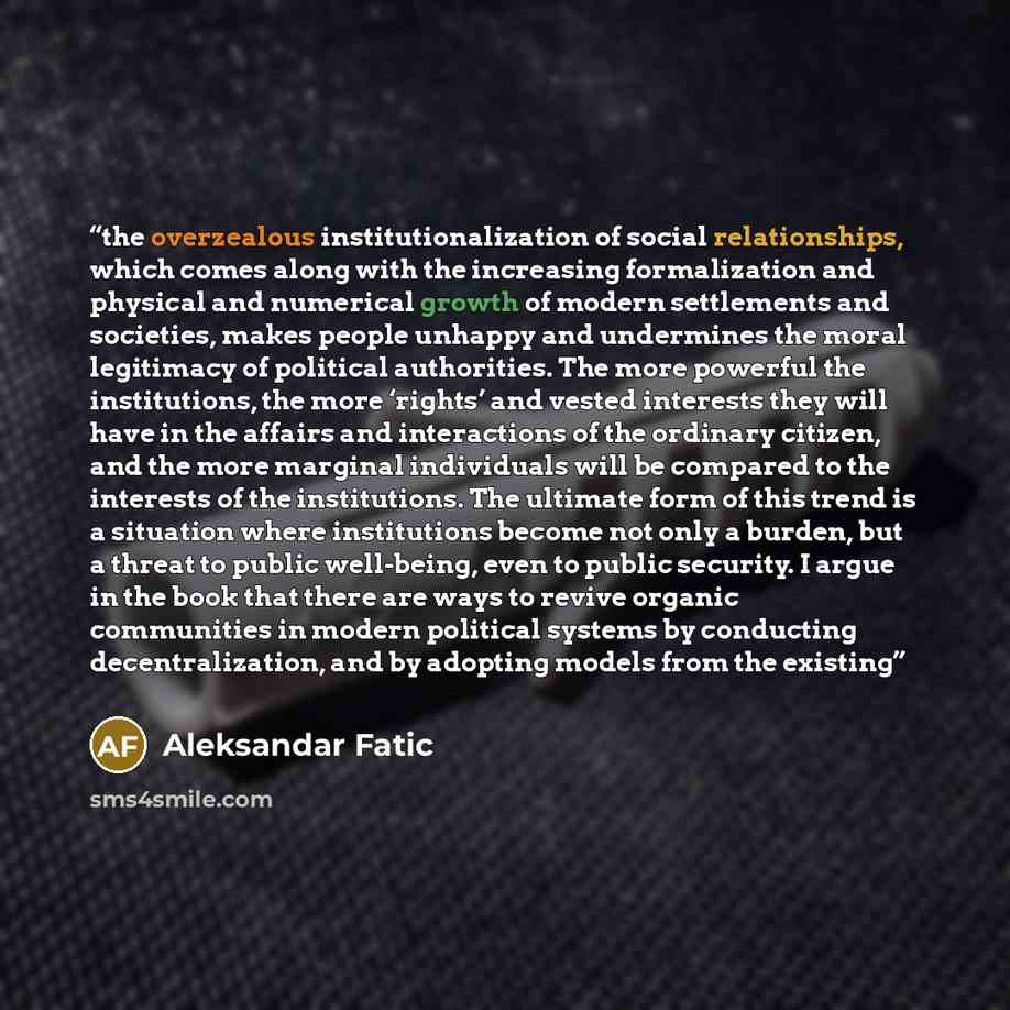 “the overzealous institutionalization of social relationships, which comes along with the increasing formalization and physical and numerical growth of modern settlements and societies, makes people unhappy and undermines the moral legitimacy of political authorities. The more powerful the…” quote by Aleksandar Fatic