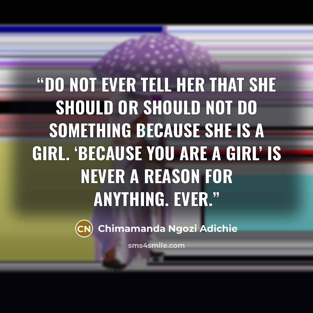 “Do not ever tell her that she should or should not do something because she is a girl. ‘Because you are a girl’ is never a reason for anything. Ever.” quote by Chimamanda Ngozi Adichie