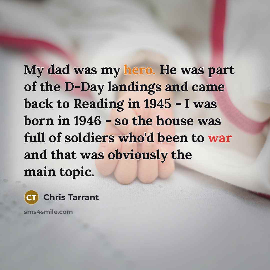 “My dad was my hero. He was part of the D-Day landings and came back to Reading in 1945 - I was born in 1946 - so the house was full of soldiers who'd been to war and that was obviously the main topic.” quote by Chris Tarrant