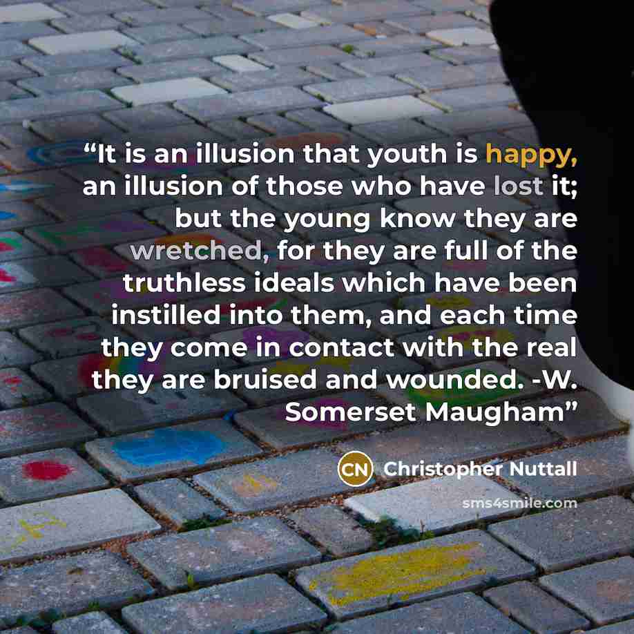 “It is an illusion that youth is happy, an illusion of those who have lost it; but the young know they are wretched, for they are full of the truthless ideals which have been instilled into them, and each time they come in contact with the real they are bruised and wounded. -W. Somerset Maugham” quote by Christopher Nuttall
