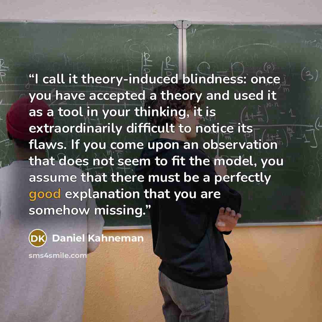 “I call it theory-induced blindness: once you have accepted a theory and used it as a tool in your thinking, it is extraordinarily difficult to notice its flaws. If you come upon an observation that does not seem to fit the model, you assume that there must be a perfectly good explanation that you…” quote by Daniel Kahneman
