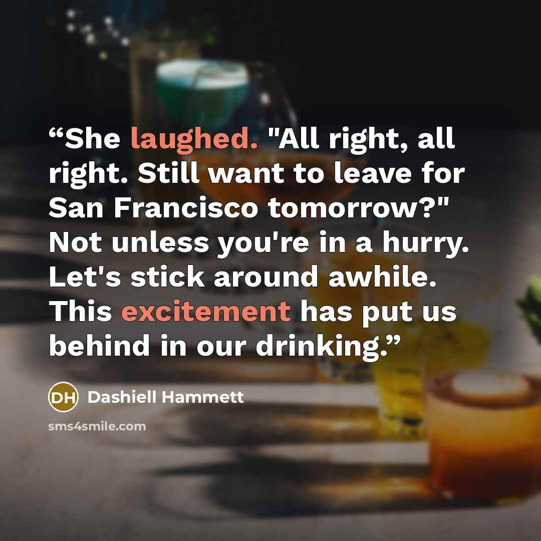 “She laughed. "All right, all right. Still want to leave for San Francisco tomorrow?" Not unless you're in a hurry. Let's stick around awhile. This excitement has put us behind in our drinking.” quote by Dashiell Hammett