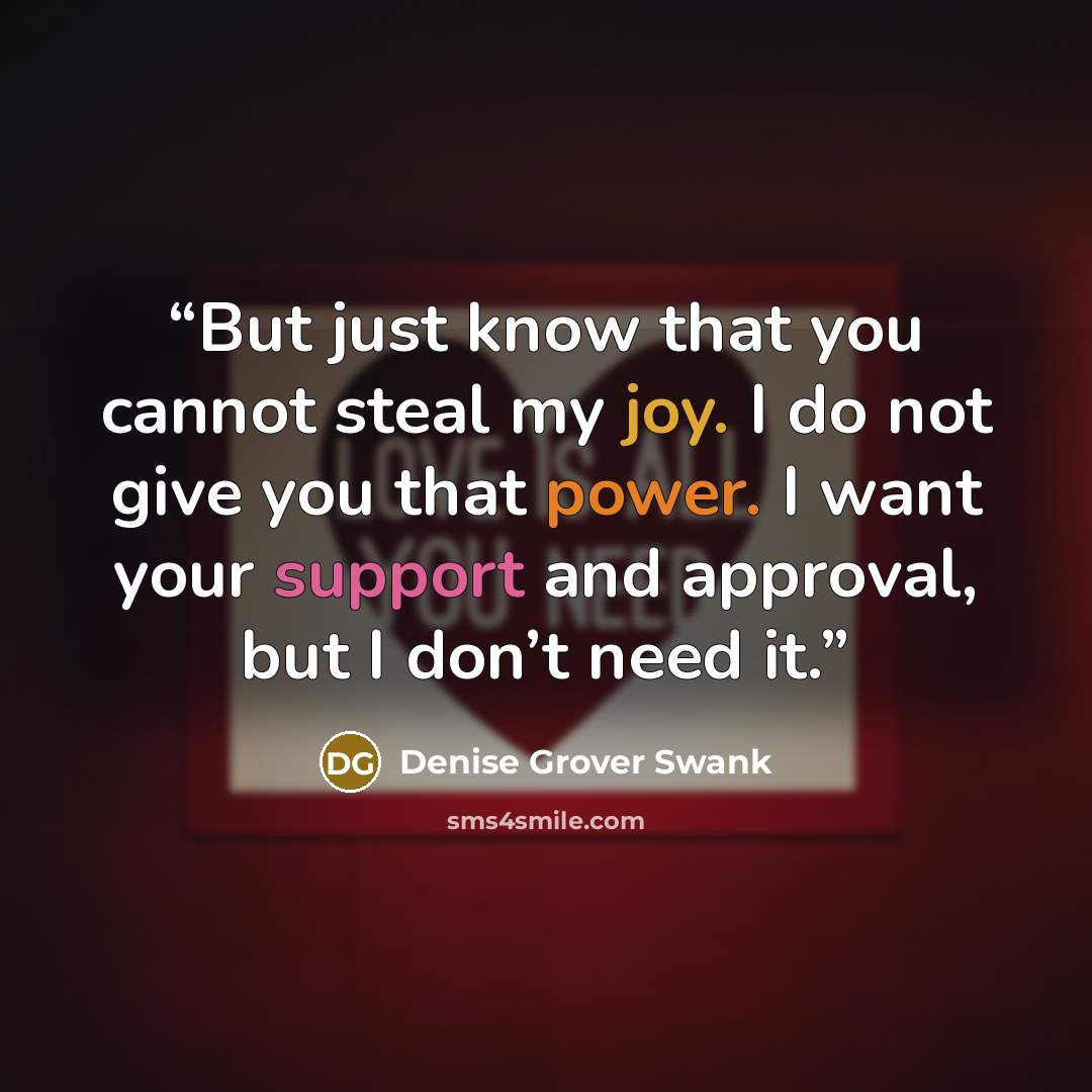 “But just know that you cannot steal my joy. I do not give you that power. I want your support and approval, but I don’t need it.” quote by Denise Grover Swank