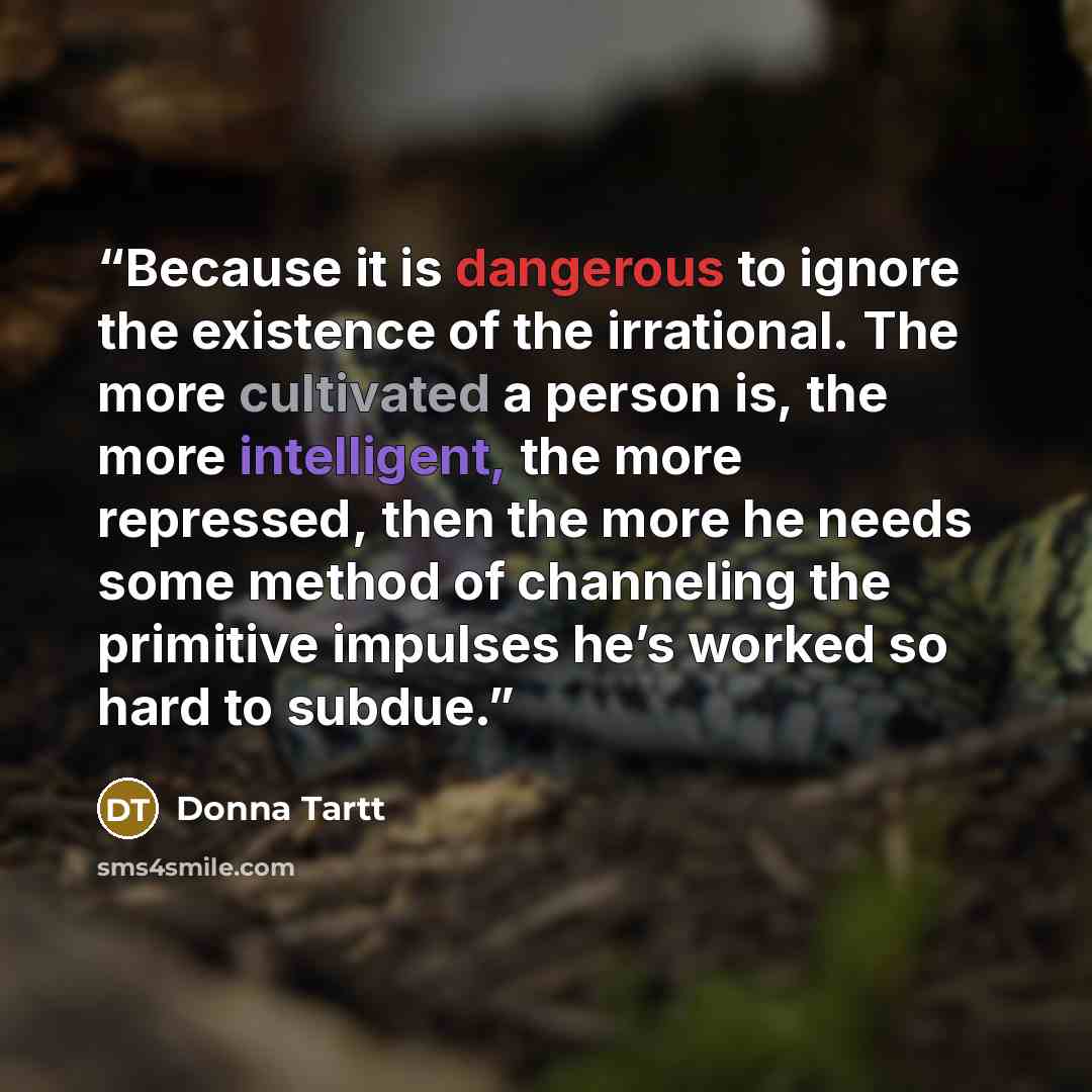 “Because it is dangerous to ignore the existence of the irrational. The more cultivated a person is, the more intelligent, the more repressed, then the more he needs some method of channeling the primitive impulses he’s worked so hard to subdue.” quote by Donna Tartt