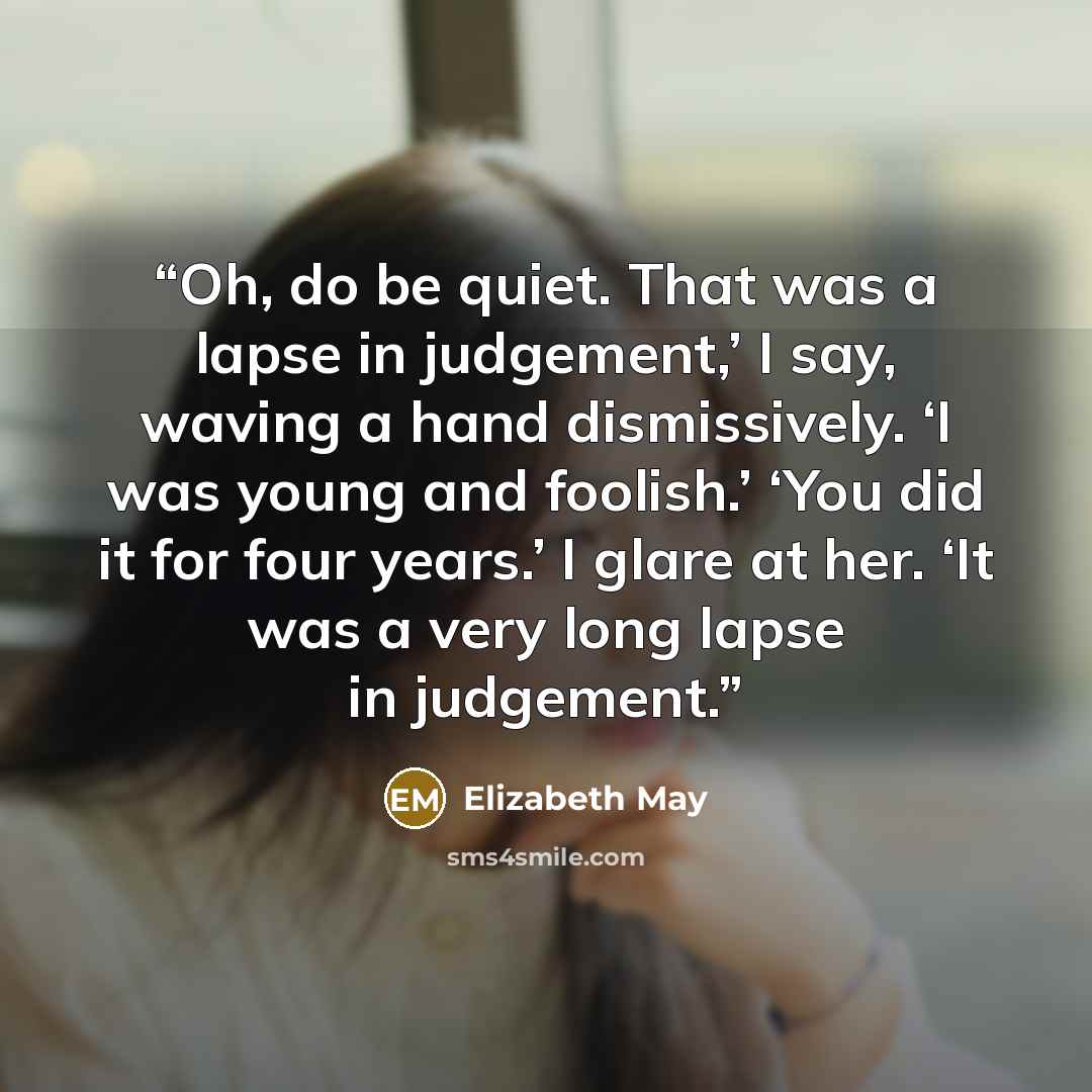 “Oh, do be quiet. That was a lapse in judgement,’ I say, waving a hand dismissively. ‘I was young and foolish.’ ‘You did it for four years.’ I glare at her. ‘It was a very long lapse in judgement.” quote by Elizabeth May