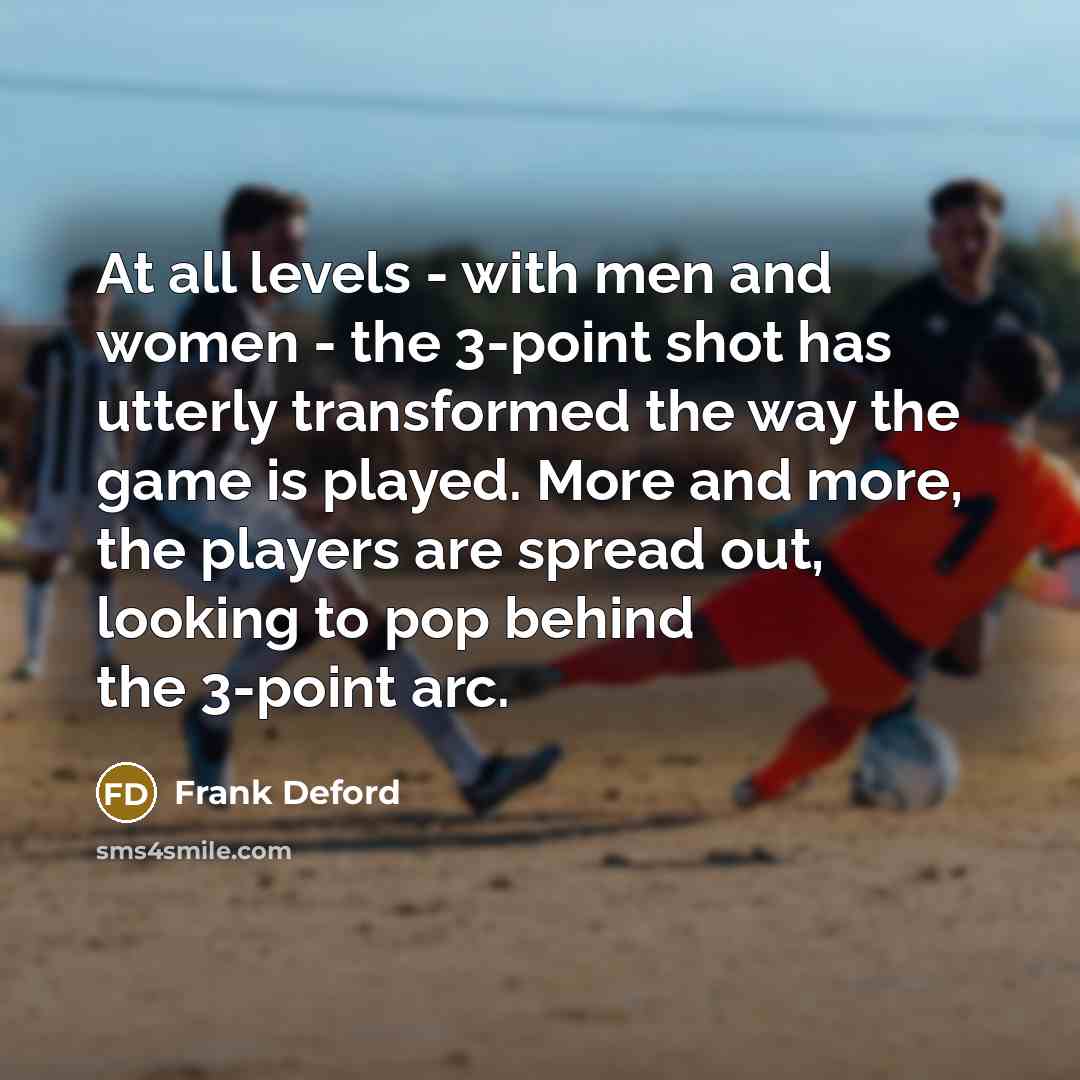 “At all levels - with men and women - the 3-point shot has utterly transformed the way the game is played. More and more, the players are spread out, looking to pop behind the 3-point arc.” quote by Frank Deford