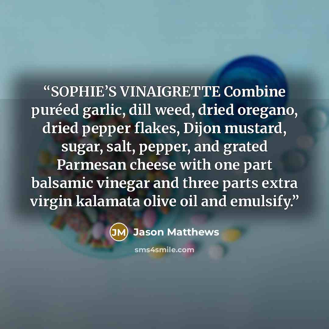 “SOPHIE’S VINAIGRETTE Combine puréed garlic, dill weed, dried oregano, dried pepper flakes, Dijon mustard, sugar, salt, pepper, and grated Parmesan cheese with one part balsamic vinegar and three parts extra virgin kalamata olive oil and emulsify.” quote by Jason Matthews