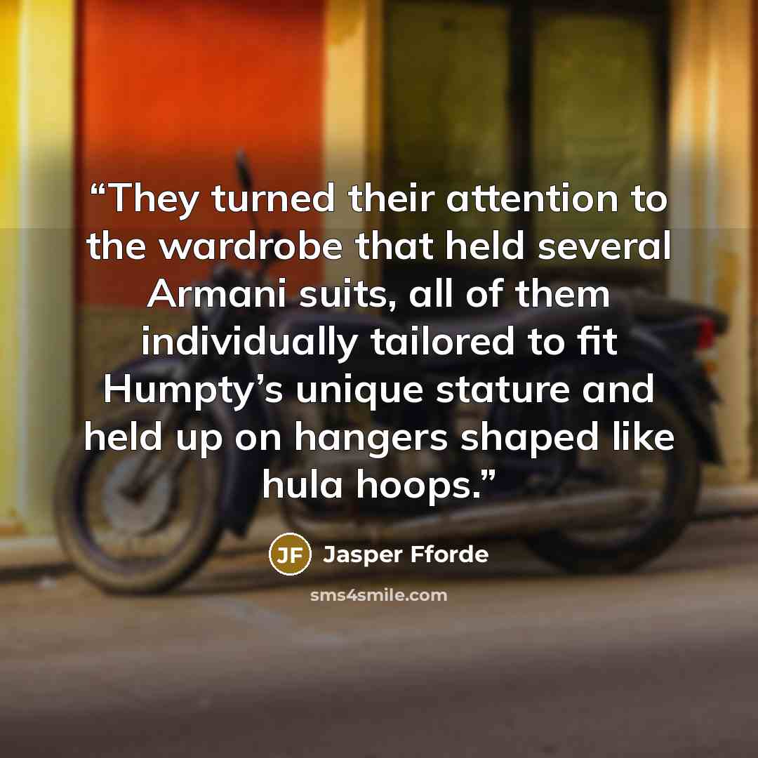“They turned their attention to the wardrobe that held several Armani suits, all of them individually tailored to fit Humpty’s unique stature and held up on hangers shaped like hula hoops.” quote by Jasper Fforde