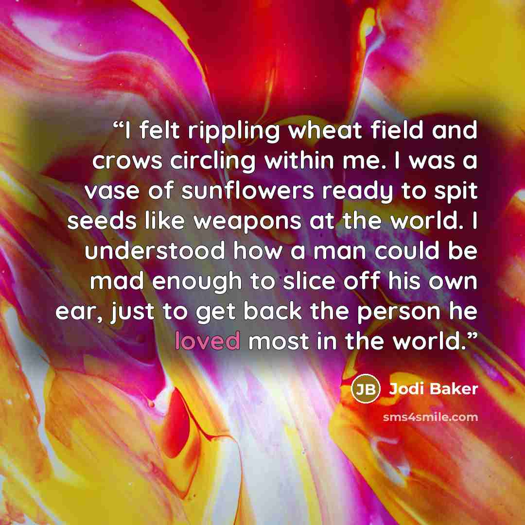 “I felt rippling wheat field and crows circling within me. I was a vase of sunflowers ready to spit seeds like weapons at the world. I understood how a man could be mad enough to slice off his own ear, just to get back the person he loved most in the world.” quote by Jodi Baker