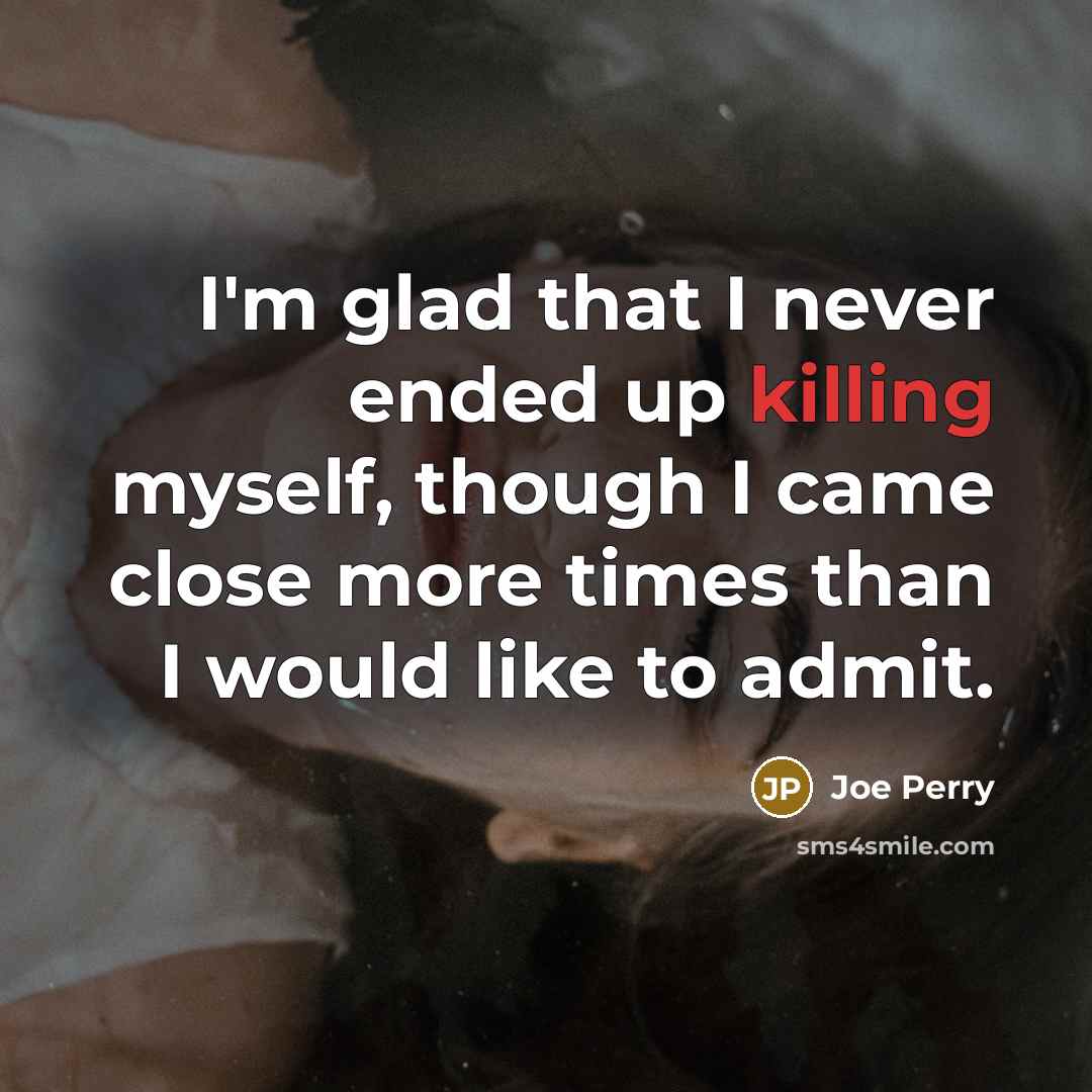 “I'm glad that I never ended up killing myself, though I came close more times than I would like to admit.” quote by Joe Perry