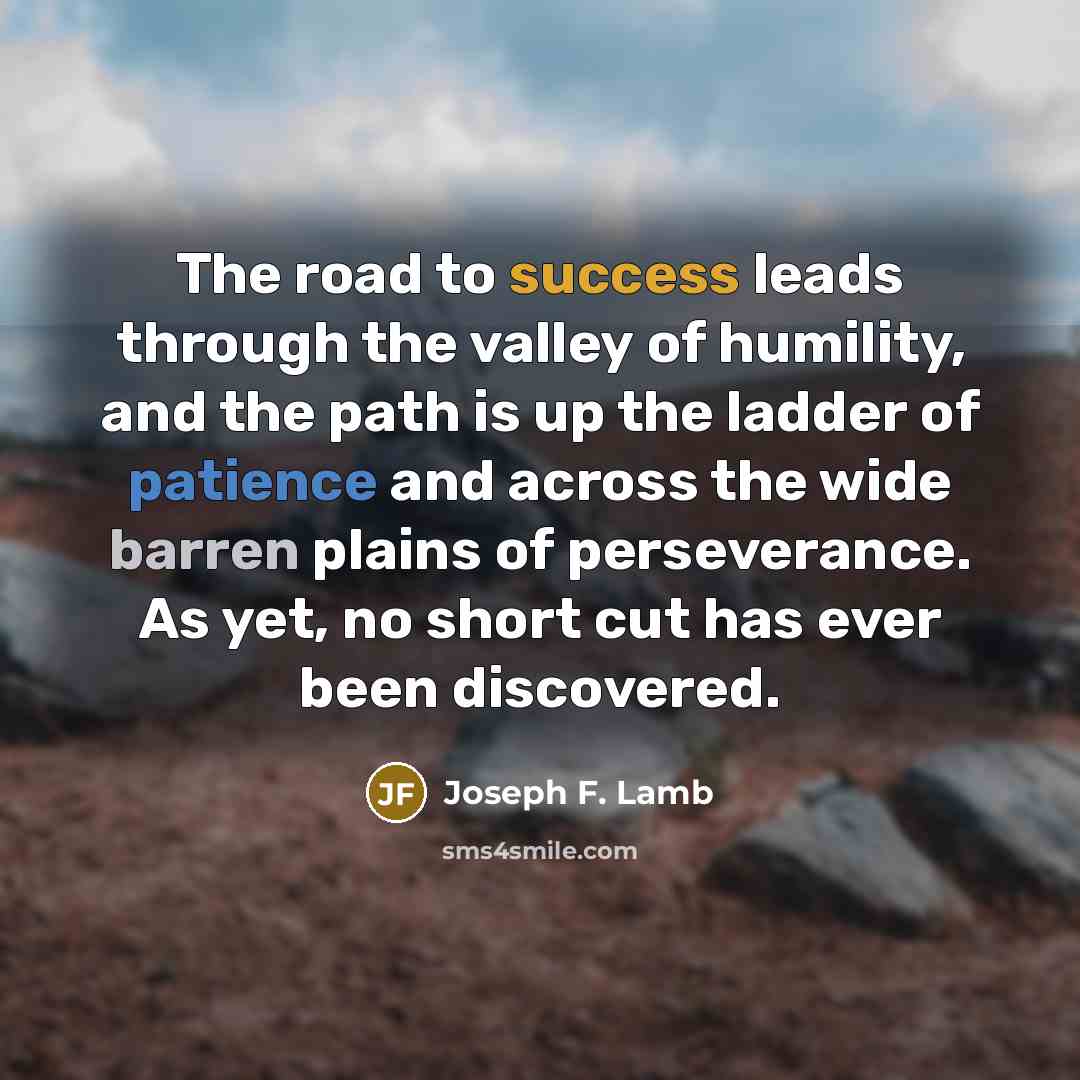 “The road to success leads through the valley of humility, and the path is up the ladder of patience and across the wide barren plains of perseverance. As yet, no short cut has ever been discovered.” quote by Joseph F. Lamb