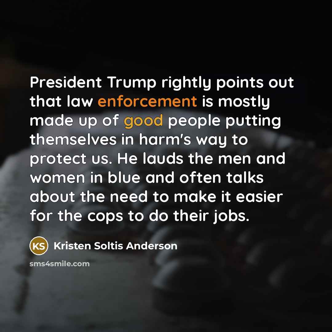 “President Trump rightly points out that law enforcement is mostly made up of good people putting themselves in harm's way to protect us. He lauds the men and women in blue and often talks about the need to make it easier for the cops to do their jobs.” quote by Kristen Soltis Anderson