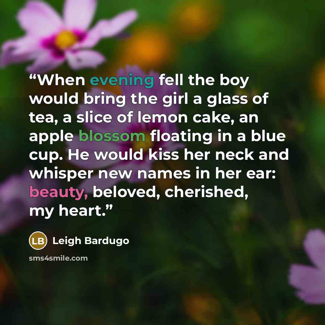 “When evening fell the boy would bring the girl a glass of tea, a slice of lemon cake, an apple blossom floating in a blue cup. He would kiss her neck and whisper new names in her ear: beauty, beloved, cherished, my heart.” quote by Leigh Bardugo