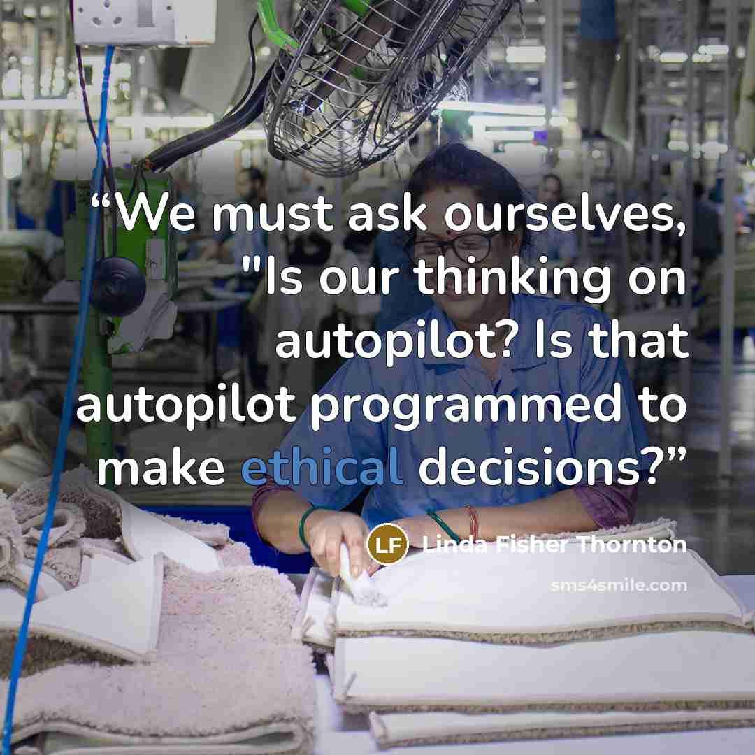 “We must ask ourselves, "Is our thinking on autopilot? Is that autopilot programmed to make ethical decisions?” quote by Linda Fisher Thornton