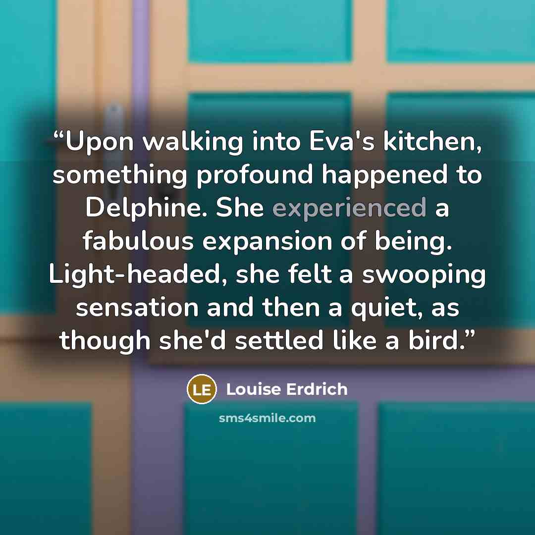 “Upon walking into Eva's kitchen, something profound happened to Delphine. She experienced a fabulous expansion of being. Light-headed, she felt a swooping sensation and then a quiet, as though she'd settled like a bird.” quote by Louise Erdrich