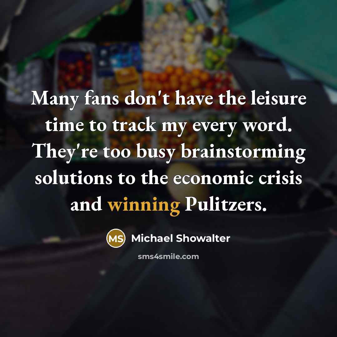 “Many fans don't have the leisure time to track my every word. They're too busy brainstorming solutions to the economic crisis and winning Pulitzers.” quote by Michael Showalter