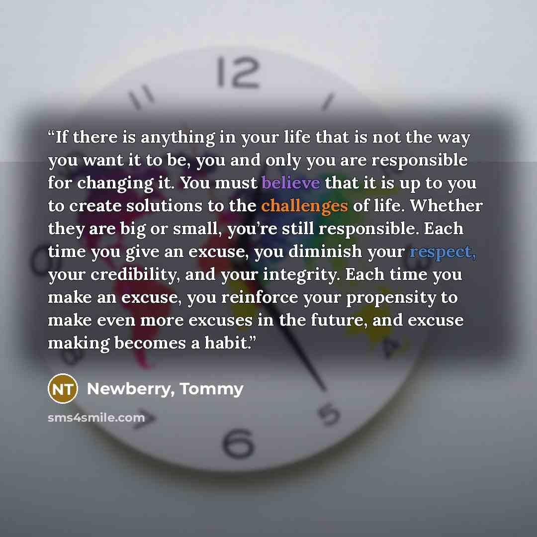 “If there is anything in your life that is not the way you want it to be, you and only you are responsible for changing it. You must believe that it is up to you to create solutions to the challenges of life. Whether they are big or small, you’re still responsible. Each time you give an excuse, you…” quote by Newberry, Tommy