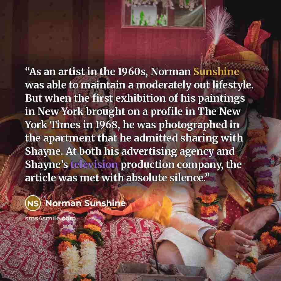 “As an artist in the 1960s, Norman Sunshine was able to maintain a moderately out lifestyle. But when the first exhibition of his paintings in New York brought on a profile in The New York Times in 1968, he was photographed in the apartment that he admitted sharing with Shayne. At both his…” quote by Norman Sunshine