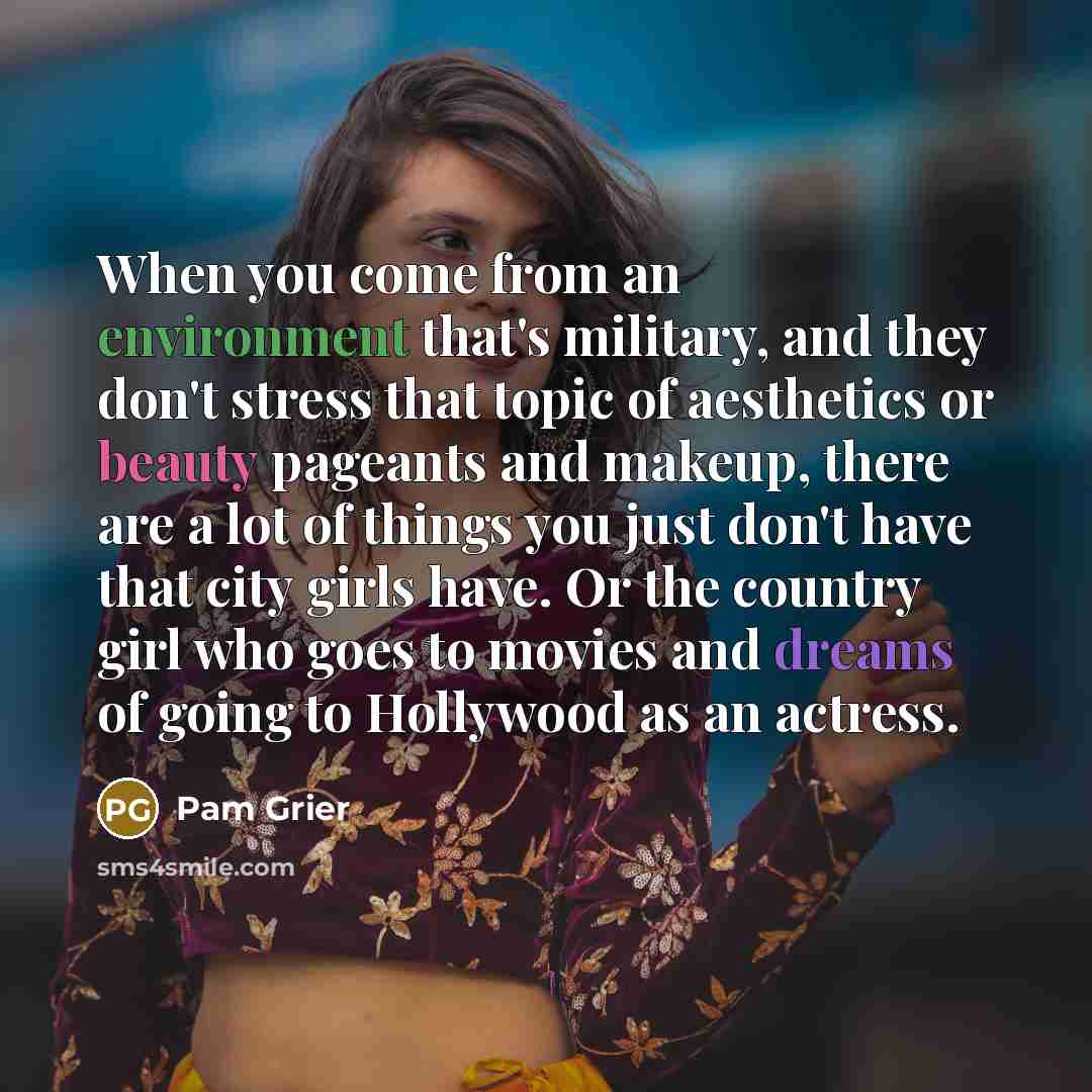 “When you come from an environment that's military, and they don't stress that topic of aesthetics or beauty pageants and makeup, there are a lot of things you just don't have that city girls have. Or the country girl who goes to movies and dreams of going to Hollywood as an actress.” quote by Pam Grier