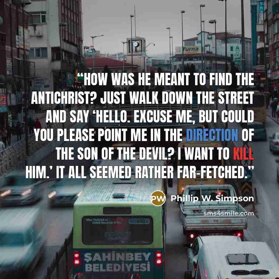 “How was he meant to find the Antichrist? Just walk down the street and say ‘Hello. Excuse me, but could you please point me in the direction of the son of the Devil? I want to kill him.’ It all seemed rather far-fetched.” quote by Phillip W. Simpson