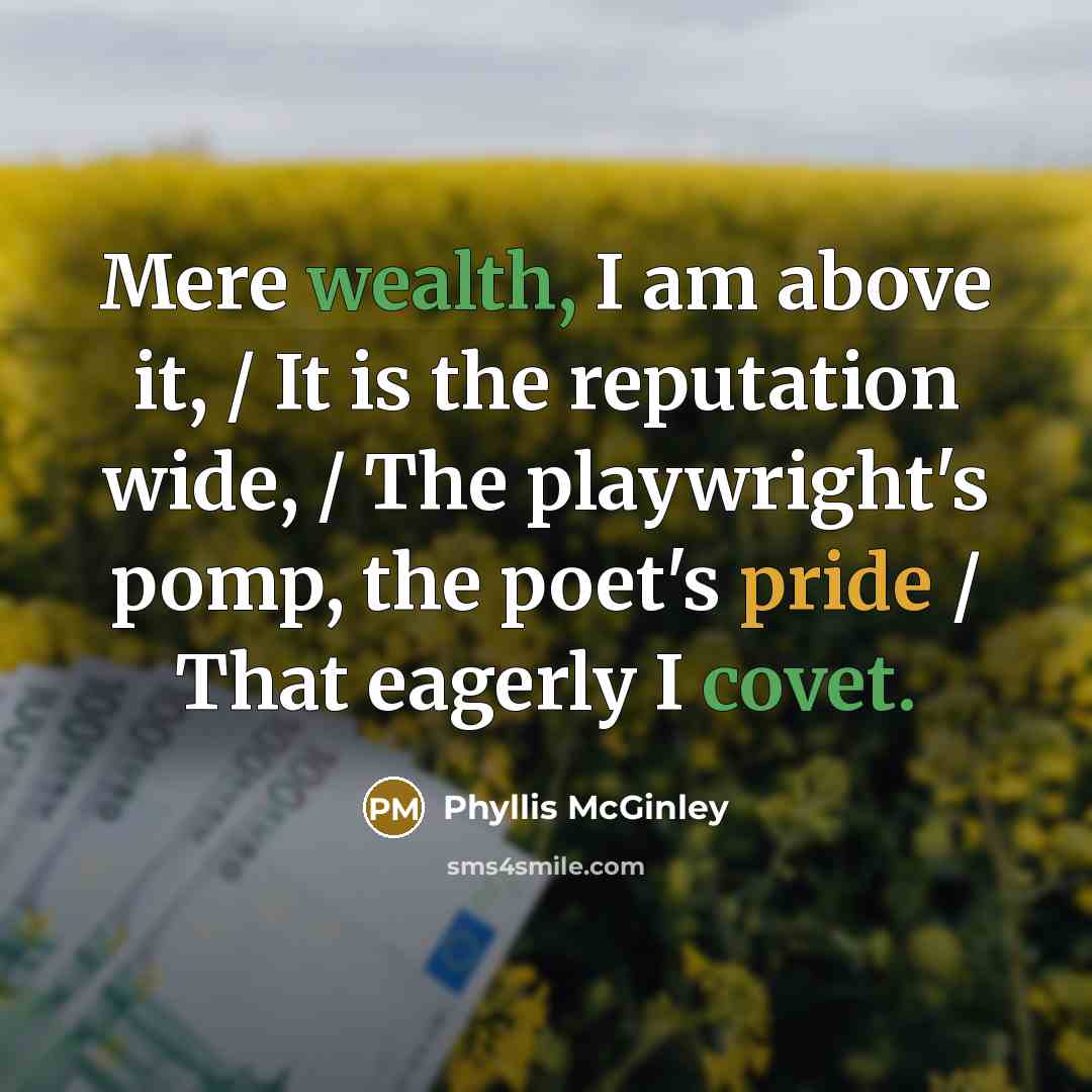 “Mere wealth, I am above it, / It is the reputation wide, / The playwright's pomp, the poet's pride / That eagerly I covet.” quote by Phyllis McGinley