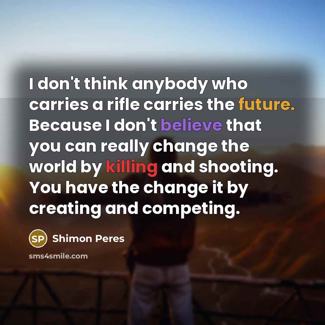 “I don't think anybody who carries a rifle carries the future. Because I don't believe that you can really change the world by killing and shooting. You have the change it by creating and competing.” quote by Shimon Peres