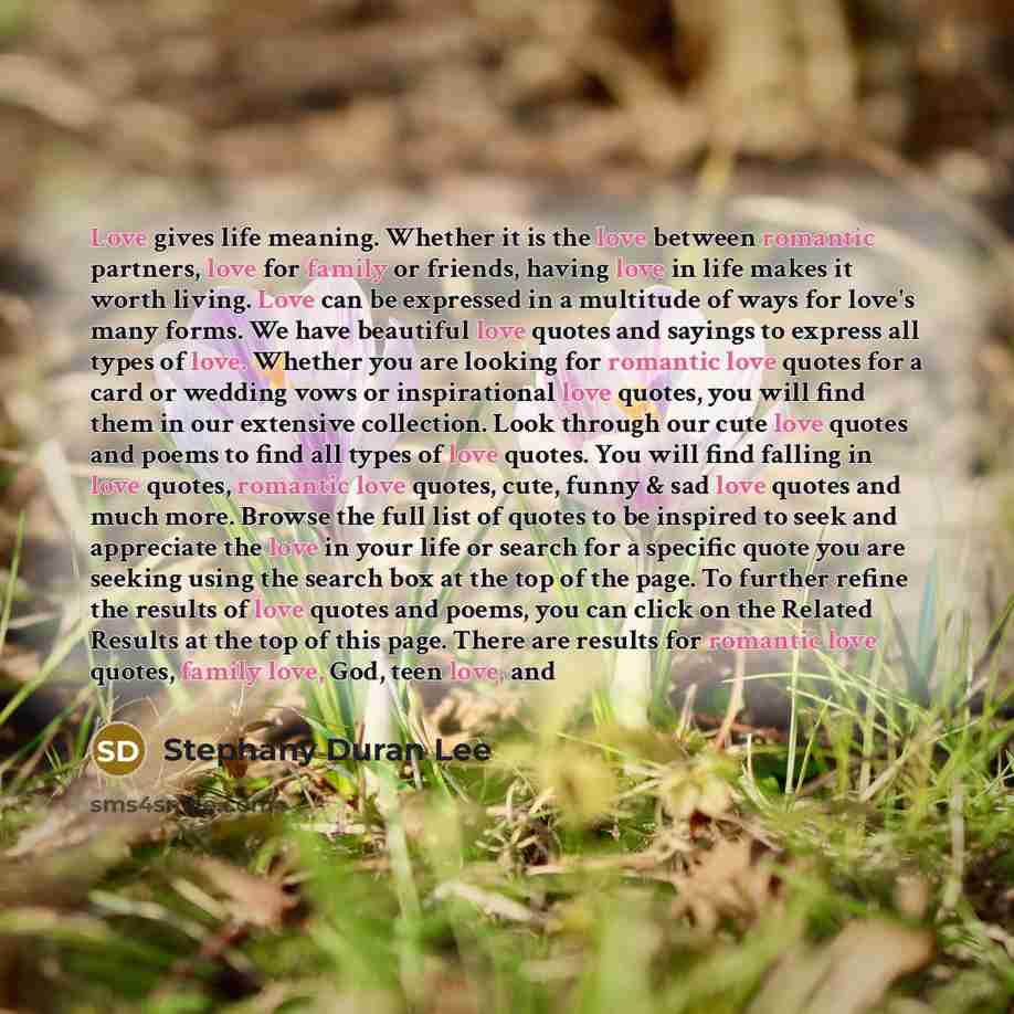 “Love gives life meaning. Whether it is the love between romantic partners, love for family or friends, having love in life makes it worth living. Love can be expressed in a multitude of ways for love's many forms. We have beautiful love quotes and sayings to express all types of love. Whether you…” quote by Stephany Duran Lee