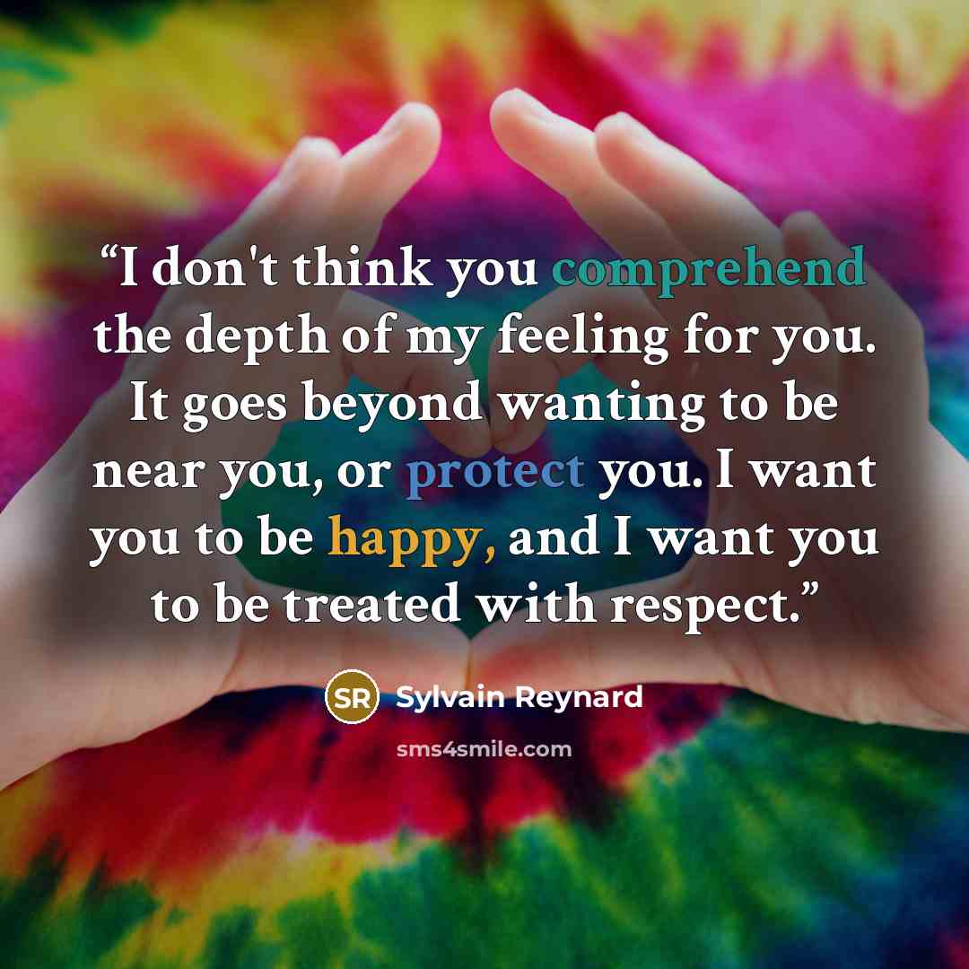 “I don't think you comprehend the depth of my feeling for you. It goes beyond wanting to be near you, or protect you. I want you to be happy, and I want you to be treated with respect.” quote by Sylvain Reynard
