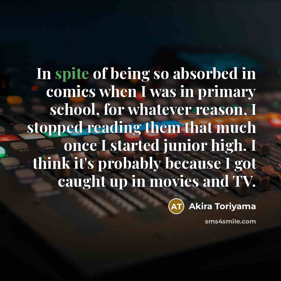 “In spite of being so absorbed in comics when I was in primary school, for whatever reason, I stopped reading them that much once I started junior high. I think it's probably because I got caught up in movies and TV.” quote by Akira Toriyama
