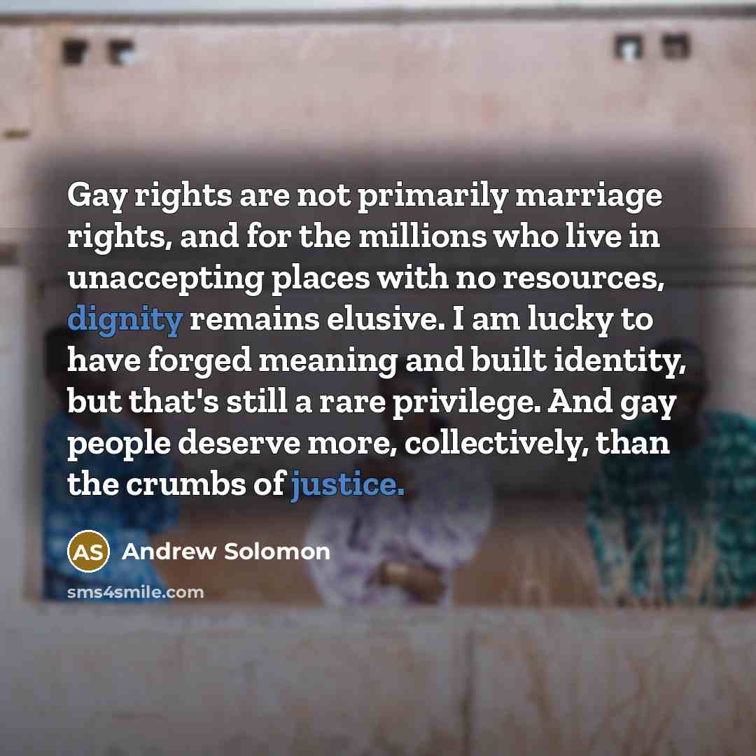 “Gay rights are not primarily marriage rights, and for the millions who live in unaccepting places with no resources, dignity remains elusive. I am lucky to have forged meaning and built identity, but that's still a rare privilege. And gay people deserve more, collectively, than the crumbs of…” quote by Andrew Solomon