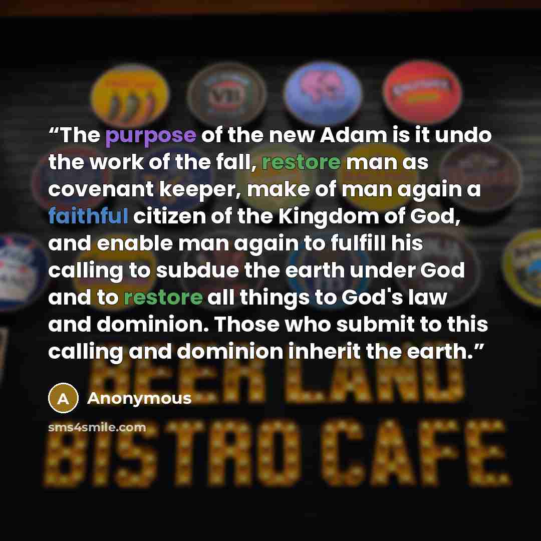“The purpose of the new Adam is it undo the work of the fall, restore man as covenant keeper, make of man again a faithful citizen of the Kingdom of God, and enable man again to fulfill his calling to subdue the earth under God and to restore all things to God's law and dominion. Those who submit…” quote by Anonymous